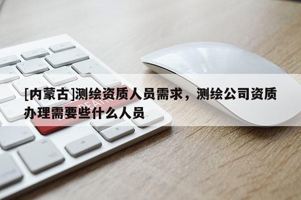 [内蒙古]测绘资质人员需求，测绘公司资质办理需要些什么人员