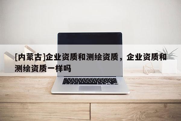 [内蒙古]企业资质和测绘资质，企业资质和测绘资质一样吗