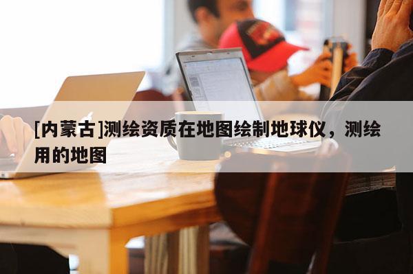 [内蒙古]测绘资质在地图绘制地球仪，测绘用的地图