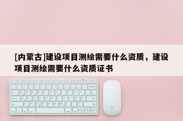 [内蒙古]建设项目测绘需要什么资质，建设项目测绘需要什么资质证书