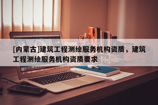 [内蒙古]建筑工程测绘服务机构资质，建筑工程测绘服务机构资质要求