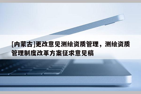 [内蒙古]更改意见测绘资质管理，测绘资质管理制度改革方案征求意见稿