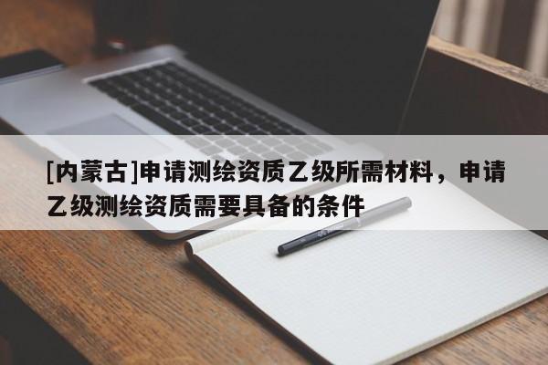 [内蒙古]申请测绘资质乙级所需材料，申请乙级测绘资质需要具备的条件