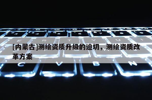 [内蒙古]测绘资质升级的迫切，测绘资质改革方案