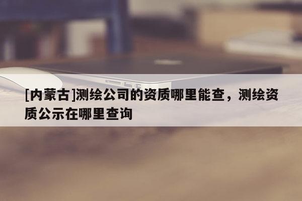 [内蒙古]测绘公司的资质哪里能查，测绘资质公示在哪里查询