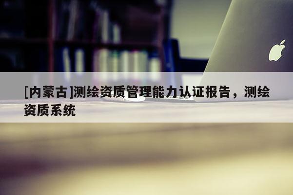 [内蒙古]测绘资质管理能力认证报告，测绘资质系统