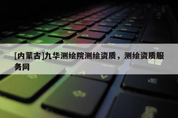 [内蒙古]九华测绘院测绘资质，测绘资质服务网