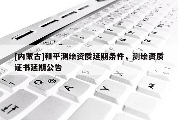 [内蒙古]和平测绘资质延期条件，测绘资质证书延期公告