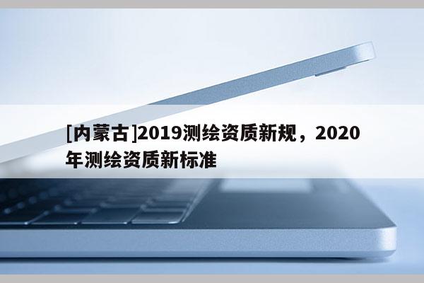 [内蒙古]2019测绘资质新规，2020年测绘资质新标准