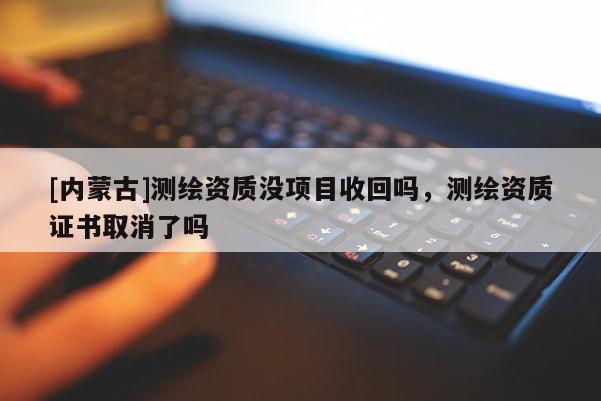 [内蒙古]测绘资质没项目收回吗，测绘资质证书取消了吗