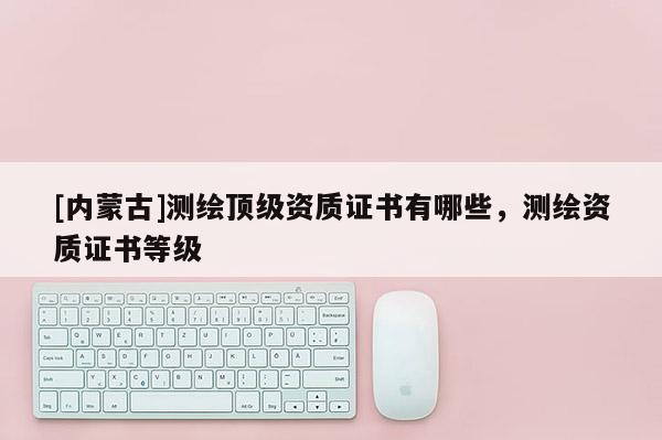 [内蒙古]测绘顶级资质证书有哪些，测绘资质证书等级