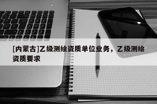 [内蒙古]乙级测绘资质单位业务，乙级测绘资质要求