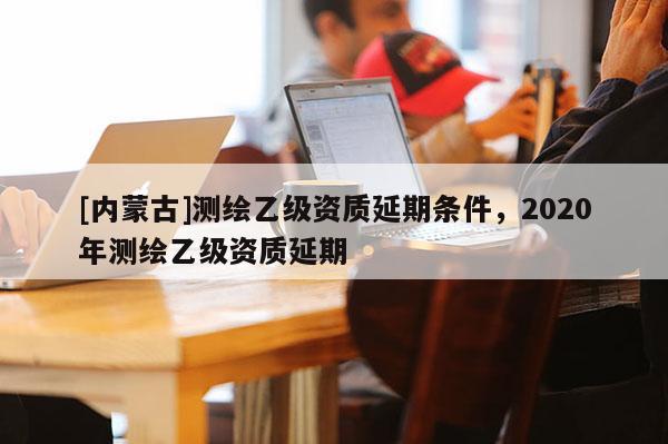 [内蒙古]测绘乙级资质延期条件，2020年测绘乙级资质延期