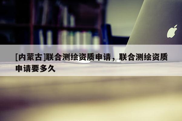 [内蒙古]联合测绘资质申请，联合测绘资质申请要多久