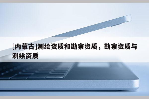[内蒙古]测绘资质和勘察资质，勘察资质与测绘资质