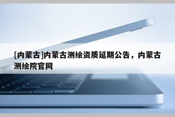 [内蒙古]内蒙古测绘资质延期公告，内蒙古测绘院官网
