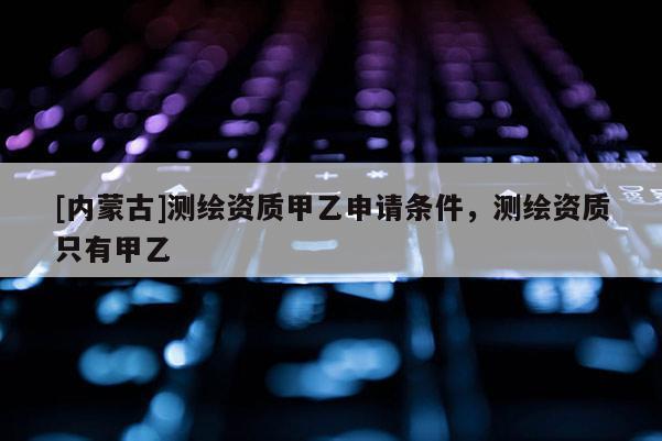 [内蒙古]测绘资质甲乙申请条件，测绘资质只有甲乙