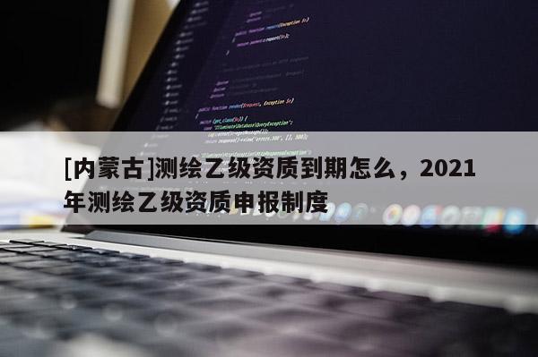 [内蒙古]测绘乙级资质到期怎么，2021年测绘乙级资质申报制度