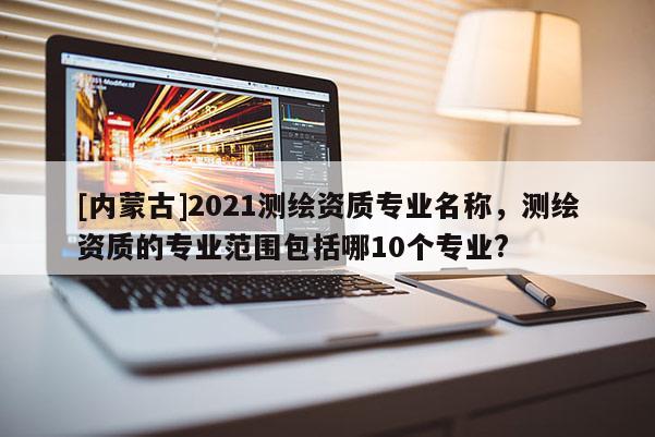 [内蒙古]2021测绘资质专业名称，测绘资质的专业范围包括哪10个专业?