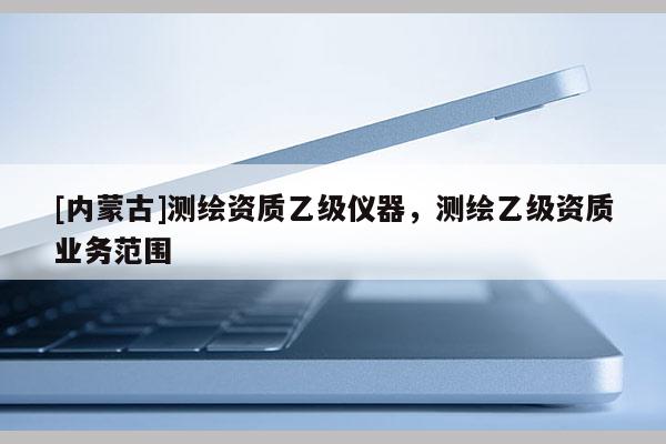 [内蒙古]测绘资质乙级仪器，测绘乙级资质业务范围