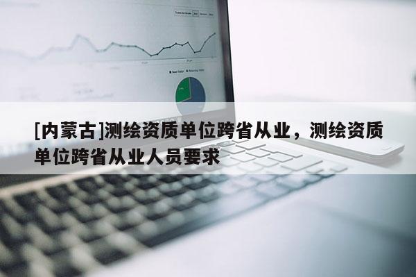 [内蒙古]测绘资质单位跨省从业，测绘资质单位跨省从业人员要求