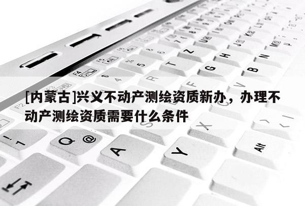 [内蒙古]兴义不动产测绘资质新办，办理不动产测绘资质需要什么条件