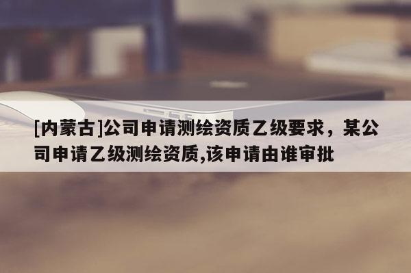 [内蒙古]公司申请测绘资质乙级要求，某公司申请乙级测绘资质,该申请由谁审批