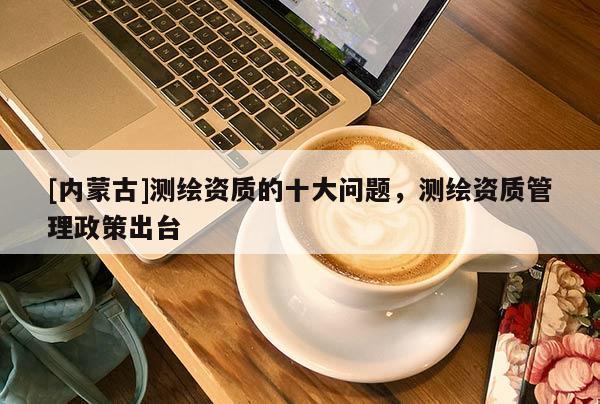 [内蒙古]测绘资质的十大问题，测绘资质管理政策出台
