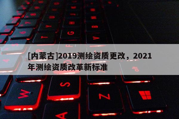 [内蒙古]2019测绘资质更改，2021年测绘资质改革新标准