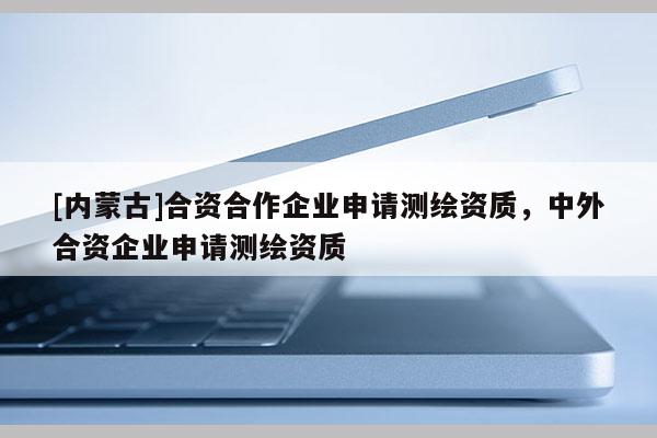 [内蒙古]合资合作企业申请测绘资质，中外合资企业申请测绘资质