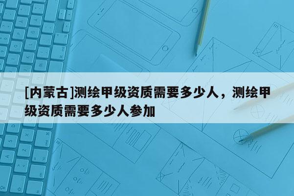 [内蒙古]测绘甲级资质需要多少人，测绘甲级资质需要多少人参加