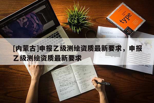 [内蒙古]申报乙级测绘资质最新要求，申报乙级测绘资质最新要求