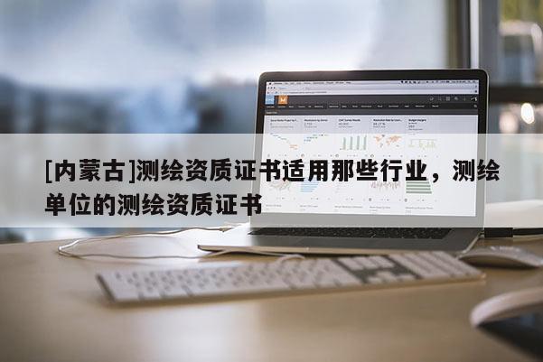 [内蒙古]测绘资质证书适用那些行业，测绘单位的测绘资质证书