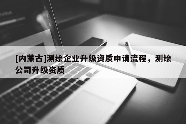[内蒙古]测绘企业升级资质申请流程，测绘公司升级资质