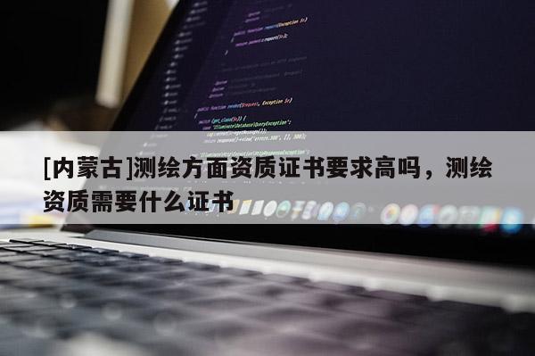 [内蒙古]测绘方面资质证书要求高吗，测绘资质需要什么证书