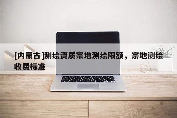 [内蒙古]测绘资质宗地测绘限额，宗地测绘收费标准