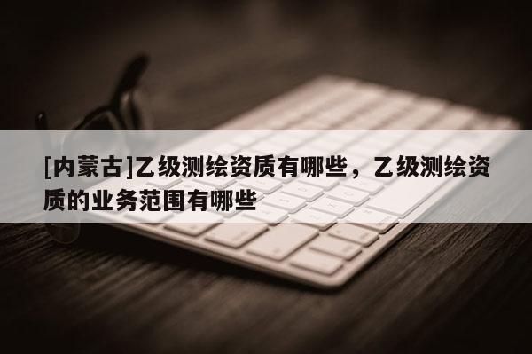 [内蒙古]乙级测绘资质有哪些，乙级测绘资质的业务范围有哪些