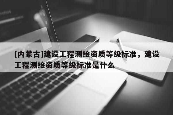 [内蒙古]建设工程测绘资质等级标准，建设工程测绘资质等级标准是什么