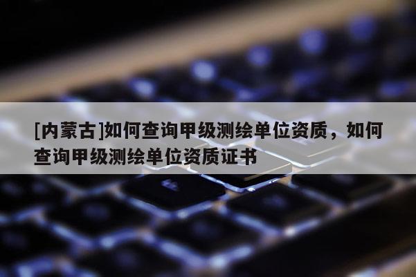 [内蒙古]如何查询甲级测绘单位资质，如何查询甲级测绘单位资质证书