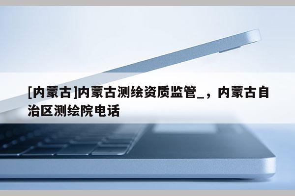 [内蒙古]内蒙古测绘资质监管_，内蒙古自治区测绘院电话