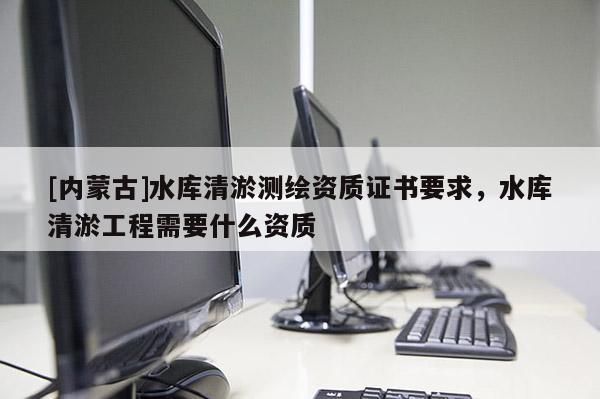 [内蒙古]水库清淤测绘资质证书要求，水库清淤工程需要什么资质