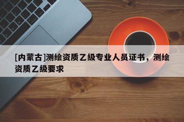 [内蒙古]测绘资质乙级专业人员证书，测绘资质乙级要求