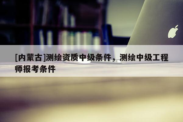 [内蒙古]测绘资质中级条件，测绘中级工程师报考条件