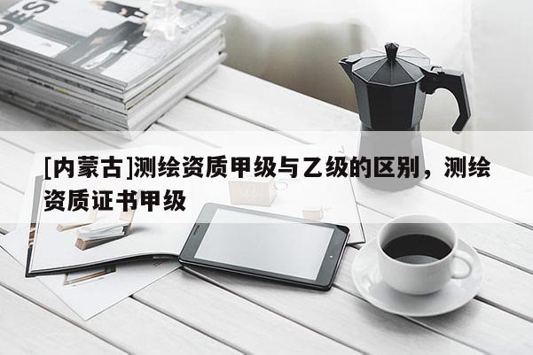 [内蒙古]测绘资质甲级与乙级的区别，测绘资质证书甲级