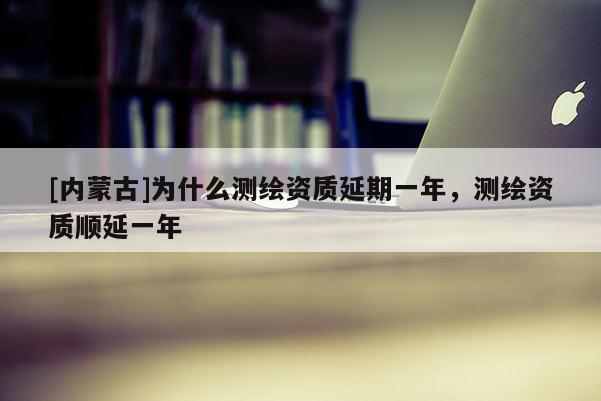 [内蒙古]为什么测绘资质延期一年，测绘资质顺延一年