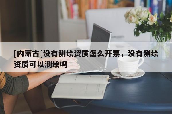 [内蒙古]没有测绘资质怎么开票，没有测绘资质可以测绘吗