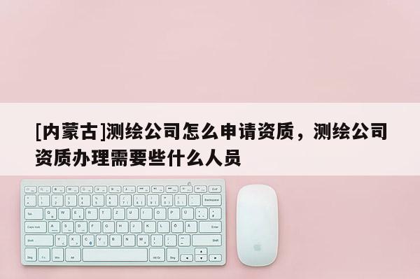 [内蒙古]测绘公司怎么申请资质，测绘公司资质办理需要些什么人员