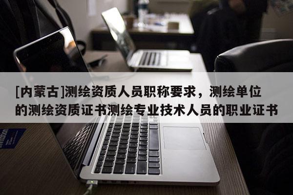 [内蒙古]测绘资质人员职称要求，测绘单位的测绘资质证书测绘专业技术人员的职业证书