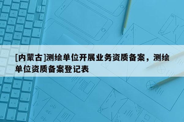 [内蒙古]测绘单位开展业务资质备案，测绘单位资质备案登记表