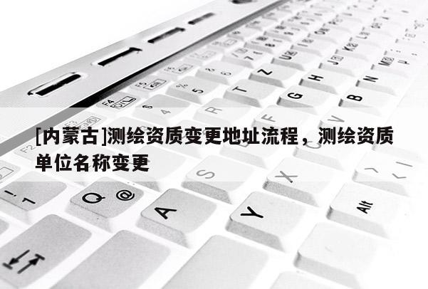 [内蒙古]测绘资质变更地址流程，测绘资质单位名称变更